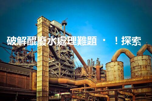 破解醌廢水處理難題！探索高效低耗的新路徑？